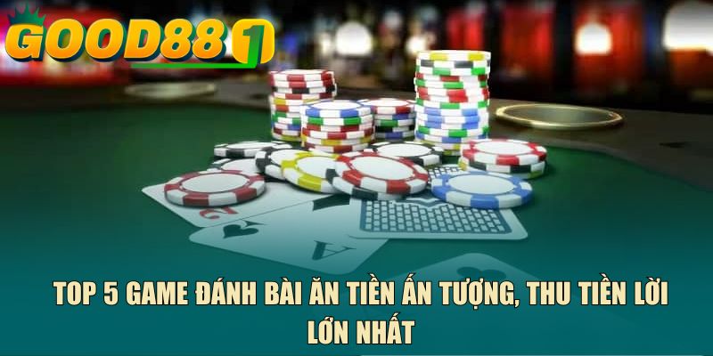 Top 5 game đánh bài ăn tiền ấn tượng, thu tiền lời lớn nhất